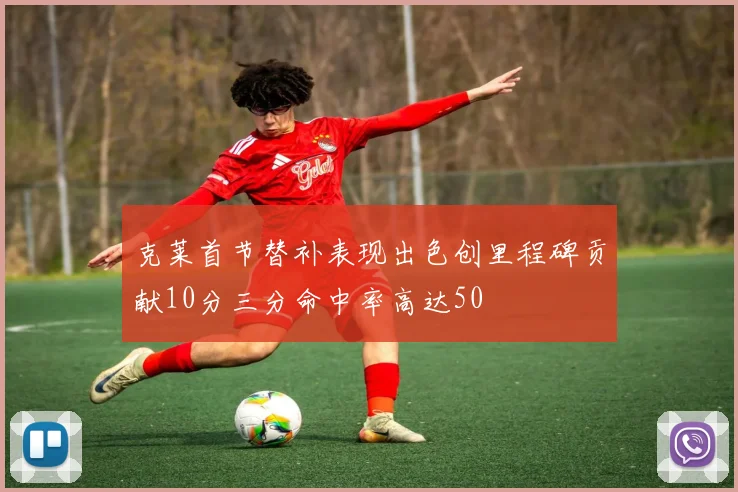 克莱首节替补表现出色创里程碑贡献10分三分命中率高达50