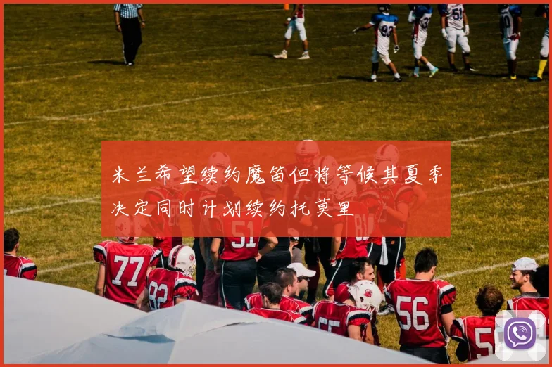 米兰希望续约魔笛但将等候其夏季决定同时计划续约托莫里