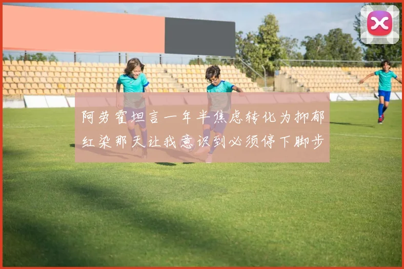 阿劳霍坦言一年半焦虑转化为抑郁红染那天让我意识到必须停下脚步