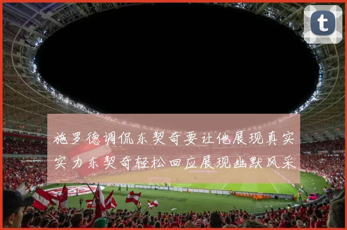 施罗德调侃东契奇要让他展现真实实力东契奇轻松回应展现幽默风采