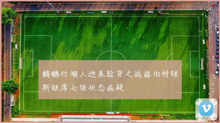 鹈鹕对湖人迎来验货之战赫伯特琼斯缺席七场状态成疑