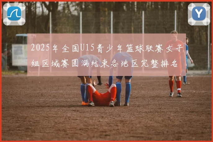 2025年全国U15青少年篮球联赛女子组区域赛圆满结束各地区完整排名揭晓