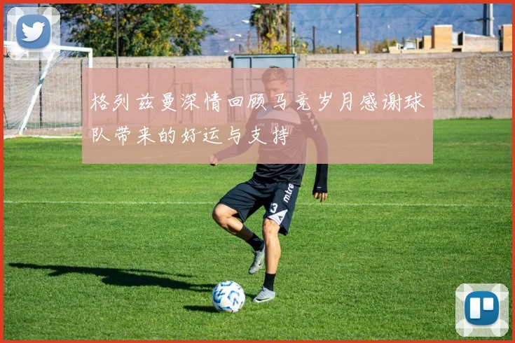 格列兹曼深情回顾马竞岁月感谢球队带来的好运与支持