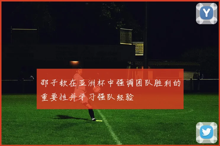 邵子钦在亚洲杯中强调团队胜利的重要性并学习强队经验