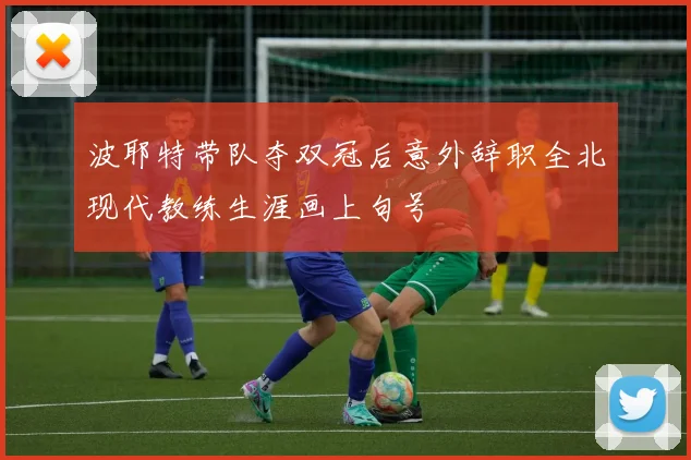 波耶特带队夺双冠后意外辞职全北现代教练生涯画上句号
