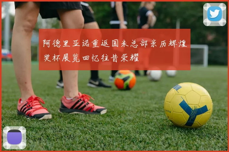 阿德里亚诺重返国米总部亲历辉煌奖杯展览回忆往昔荣耀