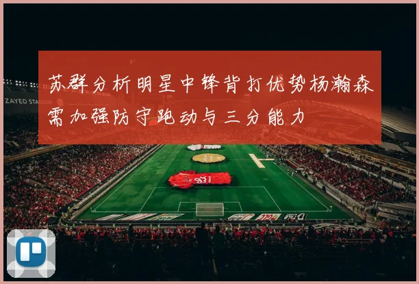 苏群分析明星中锋背打优势杨瀚森需加强防守跑动与三分能力