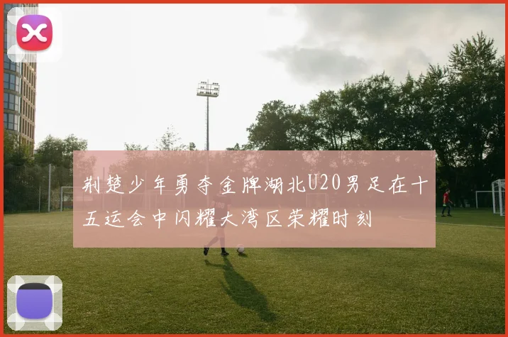 荆楚少年勇夺金牌湖北U20男足在十五运会中闪耀大湾区荣耀时刻